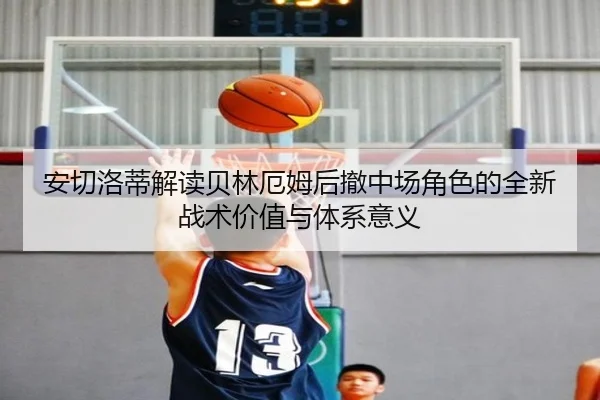 安切洛蒂解读贝林厄姆后撤中场角色的全新战术价值与体系意义