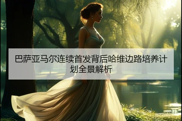 巴萨亚马尔连续首发背后哈维边路培养计划全景解析