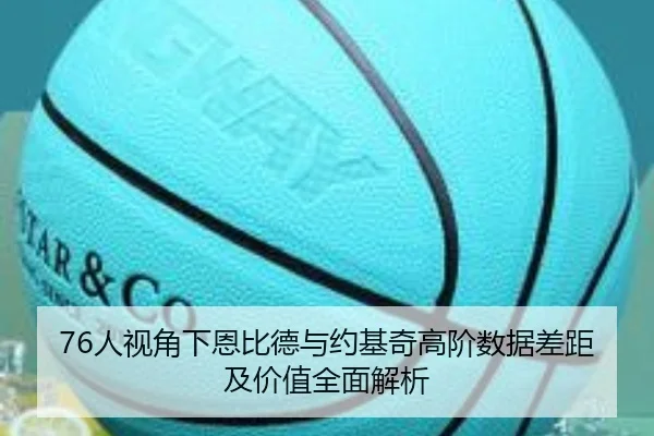 76人视角下恩比德与约基奇高阶数据差距及价值全面解析