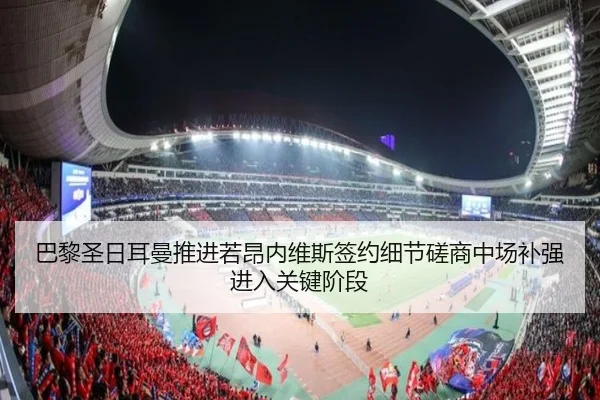 巴黎圣日耳曼推进若昂内维斯签约细节磋商中场补强进入关键阶段