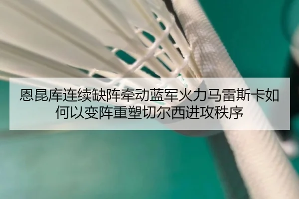 恩昆库连续缺阵牵动蓝军火力马雷斯卡如何以变阵重塑切尔西进攻秩序