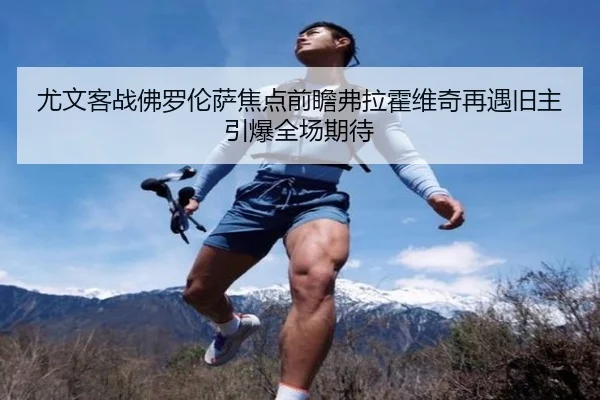 尤文客战佛罗伦萨焦点前瞻弗拉霍维奇再遇旧主引爆全场期待